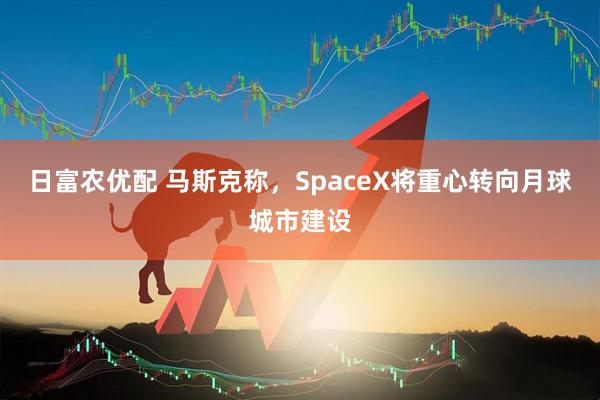 日富农优配 马斯克称，SpaceX将重心转向月球城市建设
