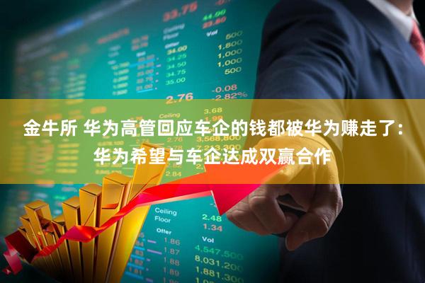金牛所 华为高管回应车企的钱都被华为赚走了：华为希望与车企达成双赢合作