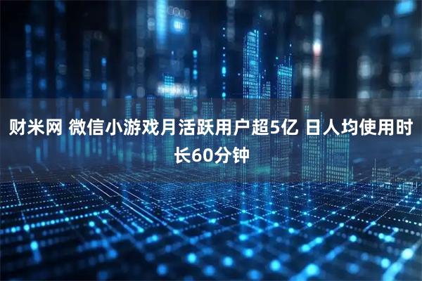 财米网 微信小游戏月活跃用户超5亿 日人均使用时长60分钟
