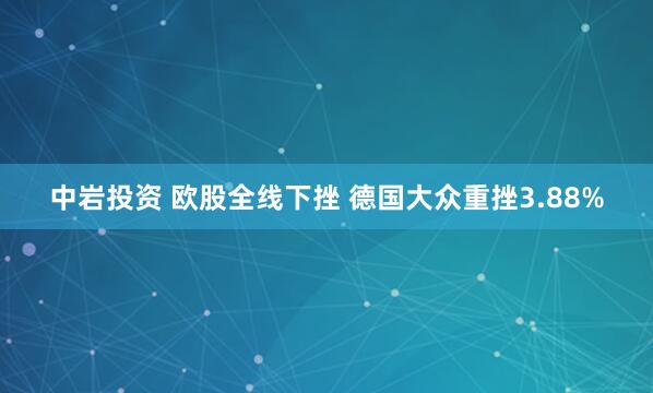 中岩投资 欧股全线下挫 德国大众重挫3.88%