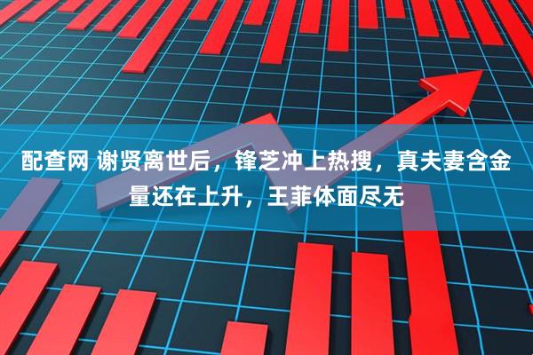 配查网 谢贤离世后，锋芝冲上热搜，真夫妻含金量还在上升，王菲体面尽无