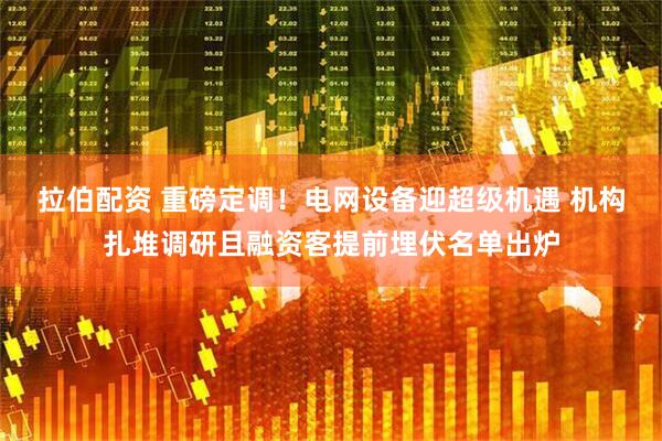 拉伯配资 重磅定调！电网设备迎超级机遇 机构扎堆调研且融资客提前埋伏名单出炉
